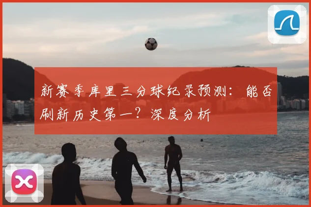 新赛季库里三分球纪录预测：能否刷新历史第一？深度分析