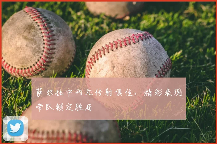 萨尔独中两元传射俱佳，精彩表现带队锁定胜局