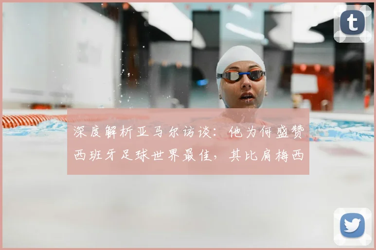 深度解析亚马尔访谈：他为何盛赞西班牙足球世界最佳，其比肩梅西C罗的底气从何而来？