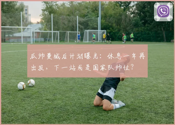 瓜帅曼城后计划曝光：休息一年再出发，下一站或是国家队帅位？