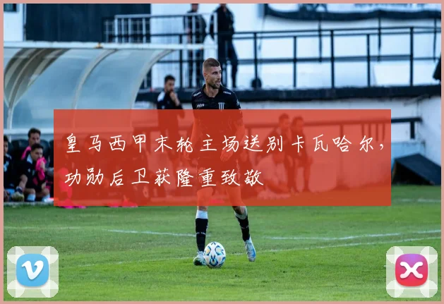 皇马西甲末轮主场送别卡瓦哈尔，功勋后卫获隆重致敬