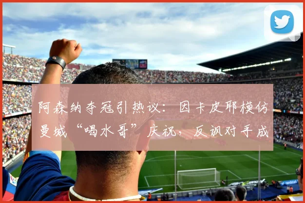 阿森纳夺冠引热议：因卡皮耶模仿曼城“喝水哥”庆祝，反讽对手成经典画面
