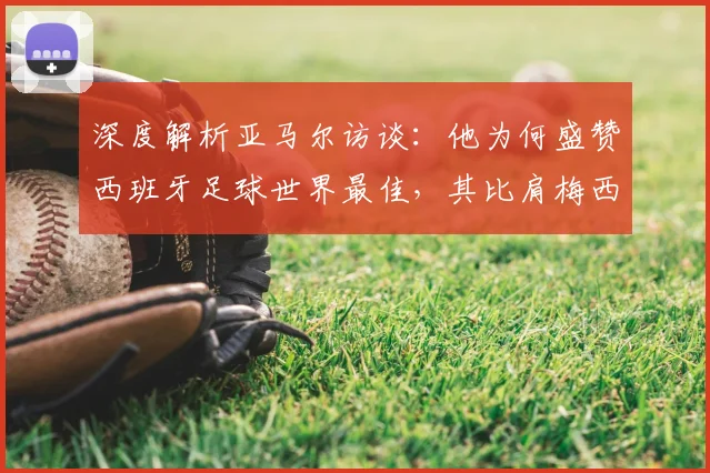深度解析亚马尔访谈：他为何盛赞西班牙足球世界最佳，其比肩梅西C罗的底气从何而来？